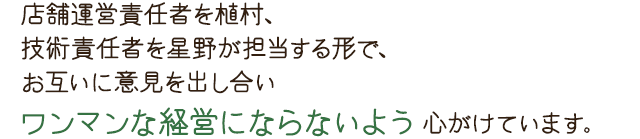 店舗運営責任者を植村、技術責任者を星野が担当する形で、お互いに意見を出し合いワンマンな経営にならないよう心がけています。